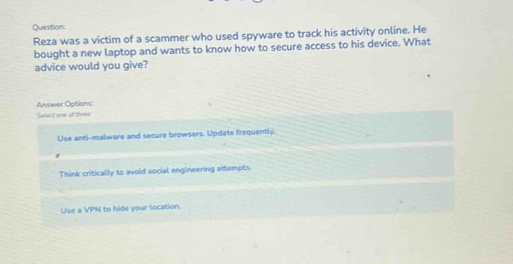 question: reza was a victim of a scammer who used spyware to track his activity online. he bought a new laptop and wants to know how to secure access to his device. what advice would you give? answer options: select one of three use anti - malware and secure browsers. update frequently. think critically to avoid social engineering attempts. use a vpn to hide your location.