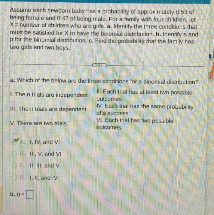 assume each newborn baby has a probability of approximately 0.53 of being female and 0.47 of being male. for a family with four children, let x = number of children who are girls. a. identify the three conditions that must be satisfied for x to have the binomial distribution. b. identify n and p for the binomial distribution. c. find the probability that the family has two girls and two boys. a. which of the below are the three conditions for a binomial distribution? i. the n trials are independent. ii. each trial has at least two possible outcomes. iii. the n trials are dependent. iv. each trial has the same probability of a success. v. there are two trials. vi. each trial has two possible outcomes. a. i, iv, and vi b. iii, v, and vi c. ii, iii, and v d. i, ii, and iv b. n =