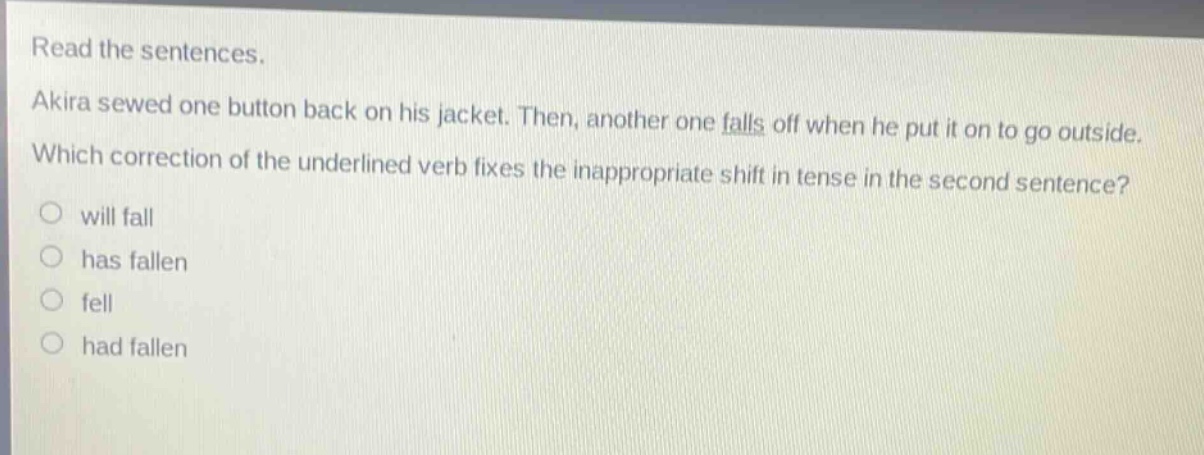 read the sentences. akira sewed one button back on his jacket. then, another one falls off when he put it on to go outside. which correction of the underlined verb fixes the inappropriate shift in tense in the second sentence? will fall has fallen fell had fallen