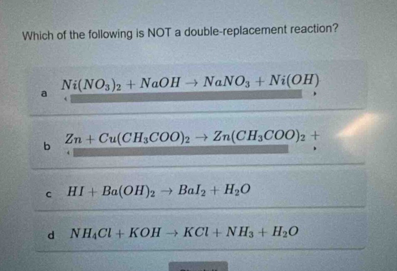 which of the following is not a double - replacement reaction? a ni(no3)2 + naoh → nano3 + ni(oh) b zn + cu(ch3coo)2 → zn(ch3coo)2 + c hi + ba(oh)2 → bai2 + h2o d nh4cl + koh → kcl + nh3 + h2o
