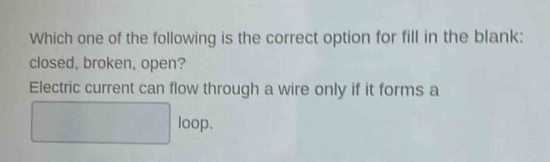 which one of the following is the correct option for fill in the blank: closed, broken, open? electric current can flow through a wire only if it forms a loop.