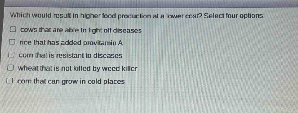 which would result in higher food production at a lower cost? select four options. cows that are able to fight off diseases rice that has added provitamin a corn that is resistant to diseases wheat that is not killed by weed killer corn that can grow in cold places
