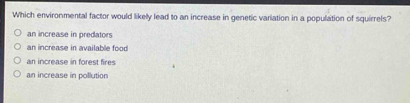 which environmental factor would likely lead to an increase in genetic variation in a population of squirrels?\n an increase in predators\n an increase in available food\n an increase in forest fires\n an increase in pollution