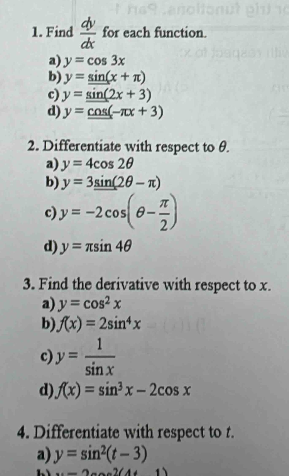 1. find dy/dx for each function.\na) y = cos 3x\nb) y = sin(x + π)\nc) y = sin(2x + 3)\nd) y = cos(-πx + 3)\n2. differentiate with respect to θ.\na) y = 4cos 2θ\nb) y = 3sin(2θ - π)\nc) y = -2cos(θ - π/2)\nd) y = πsin 4θ\n3. find the derivative with respect to x.\na) y = cos²x\nb) f(x) = 2sin⁴x\nc) y = 1/sin x\nd) f(x) = sin³x - 2cos x\n4. differentiate with respect to t.\na) y = sin²(t - 3)
