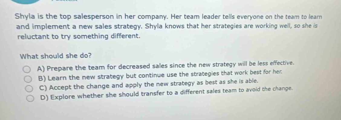 shyla is the top salesperson in her company. her team leader tells everyone on the team to learn and implement a new sales strategy. shyla knows that her strategies are working well, so she is reluctant to try something different. what should she do? a) prepare the team for decreased sales since the new strategy will be less effective. b) learn the new strategy but continue use the strategies that work best for her. c) accept the change and apply the new strategy as best as she is able. d) explore whether she should transfer to a different sales team to avoid the change.