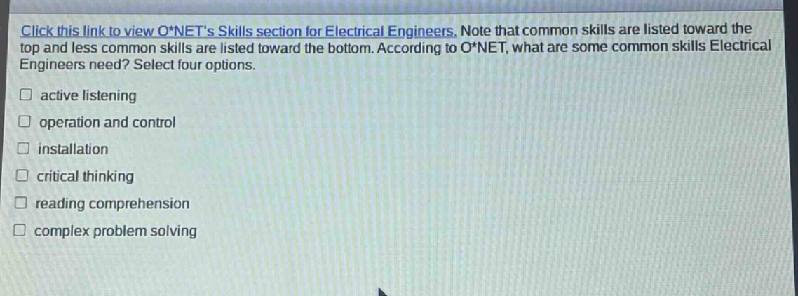 click this link to view o*nets skills section for electrical engineers. note that common skills are listed toward the top and less common skills are listed toward the bottom. according to o*net, what are some common skills electrical engineers need? select four options. active listening operation and control installation critical thinking reading comprehension complex problem solving