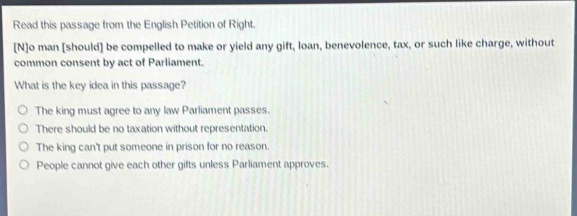 read this passage from the english petition of right. no man should be compelled to make or yield any gift, loan, benevolence, tax, or such like charge, without common consent by act of parliament. what is the key idea in this passage? the king must agree to any law parliament passes. there should be no taxation without representation. the king cant put someone in prison for no reason. people cannot give each other gifts unless parliament approves.