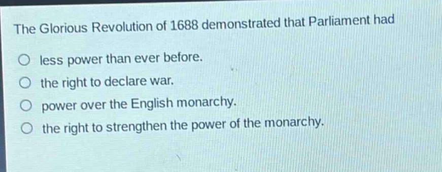 the glorious revolution of 1688 demonstrated that parliament had\nless power than ever before.\nthe right to declare war.\npower over the english monarchy.\nthe right to strengthen the power of the monarchy.