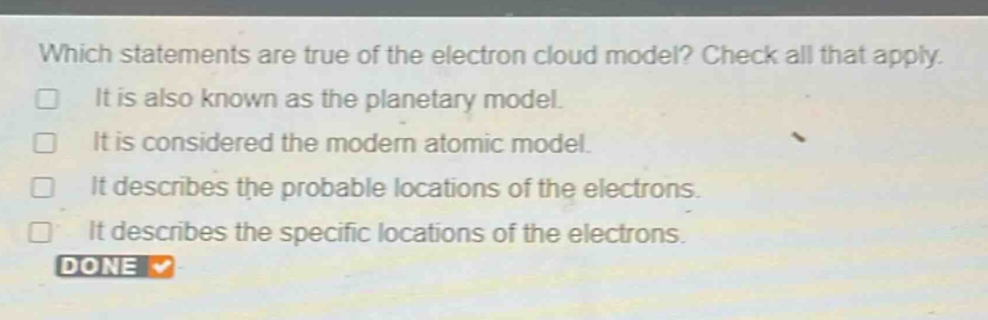 which statements are true of the electron cloud model? check all that apply. it is also known as the planetary model. it is considered the modern atomic model. it describes the probable locations of the electrons. it describes the specific locations of the electrons.