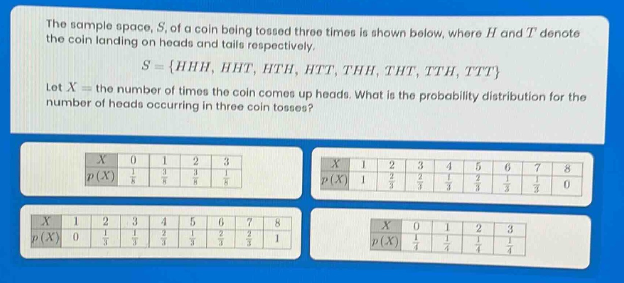 the sample space, s, of a coin being tossed three times is shown below, where h and t denote the coin landing on heads and tails respectively. s = {hhh, hht, hth, htt, thh, tht, tth, ttt} let x = the number of times the coin comes up heads. what is the probability distribution for the number of heads occurring in three coin tosses? x 0 1 2 3 p(x) 1/8 3/8 3/8 1/8 x 1 2 3 4 5 6 7 8 p(x) 1 2/3 2/3 1/3 2/3 1/3 1/3 0 x 1 2 3 4 5 6 7 8 p(x) 0 1/3 1/3 2/3 1/3 2/3 2/3 1 x 0 1 2 3 p(x) 1/4 1/4 1/4 1/4