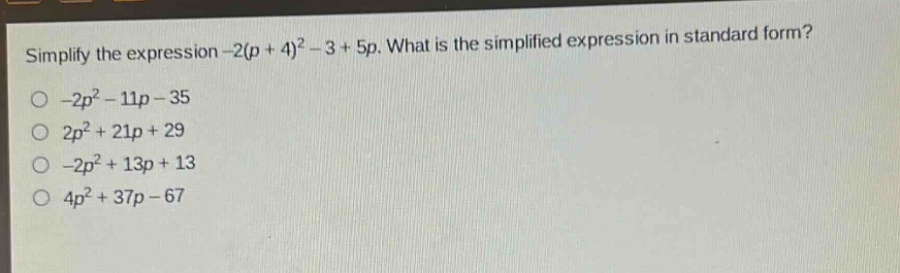 simplify the expression -2(p + 4)^2 - 3 + 5p. what is the simplified expression in standard form?\n-2p^2 - 11p - 35\n2p^2 + 21p + 29\n-2p^2 + 13p + 13\n4p^2 + 37p - 67