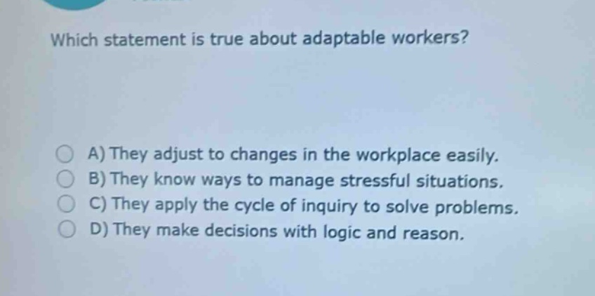 which statement is true about adaptable workers? a) they adjust to changes in the workplace easily. b) they know ways to manage stressful situations. c) they apply the cycle of inquiry to solve problems. d) they make decisions with logic and reason.
