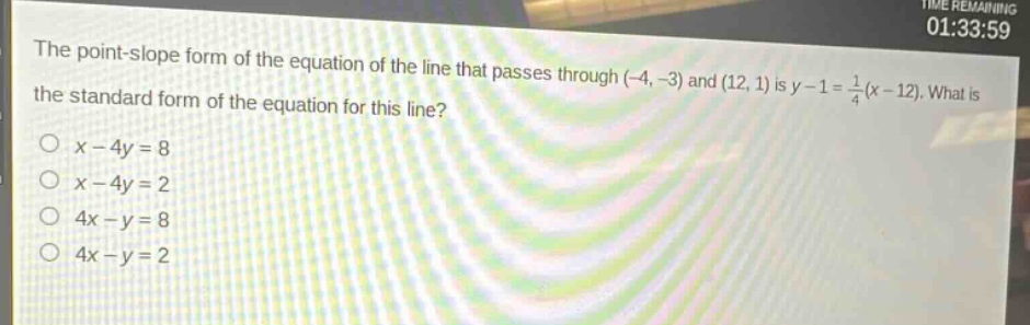 the point - slope form of the equation of the line that passes through (-4, -3) and (12, 1) is y - 1=\frac{1}{4}(x - 12). what is the standard form of the equation for this line?\no x - 4y = 8\no x - 4y = 2\no 4x - y = 8\no 4x - y = 2