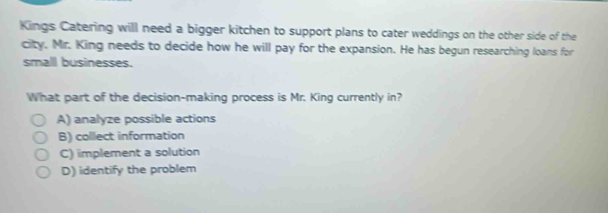 kings catering will need a bigger kitchen to support plans to cater weddings on the other side of the city. mr. king needs to decide how he will pay for the expansion. he has begun researching loans for small businesses. what part of the decision - making process is mr. king currently in? a) analyze possible actions b) collect information c) implement a solution d) identify the problem