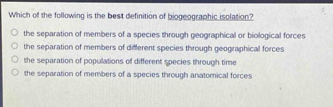 which of the following is the best definition of biogeographic isolation? the separation of members of a species through geographical or biological forces the separation of members of different species through geographical forces the separation of populations of different species through time the separation of members of a species through anatomical forces