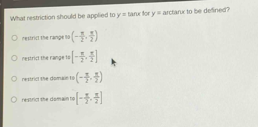 what restriction should be applied to y = tanx for y = arctanx to be defined?\nrestrict the range to (-π/2, π/2)\nrestrict the range to -π/2, π/2\nrestrict the domain to (-π/2, π/2)\nrestrict the domain to -π/2, π/2