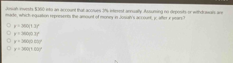 josiah invests $360 into an account that accrues 3% interest annually. assuming no deposits or withdrawals are made, which equation represents the amount of money in josiahs account, y, after x years?\n y = 360(1.3)^x\n y = 360(0.3)^x\n y = 360(0.03)^x\n y = 360(1.03)^x