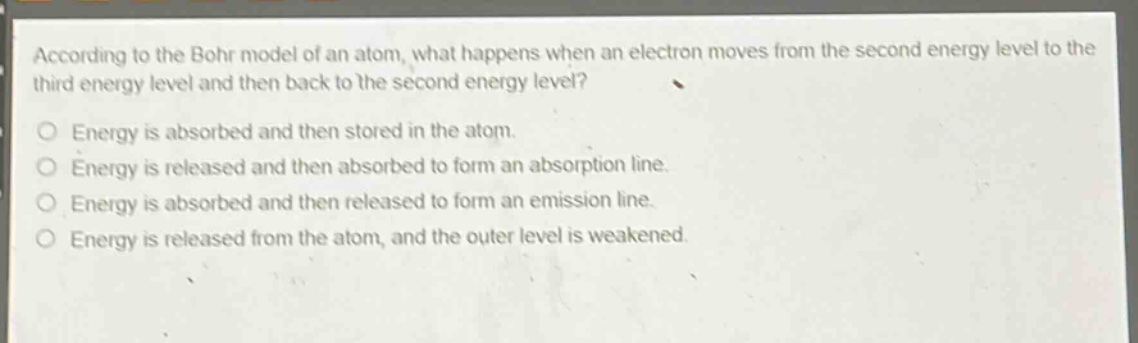 according to the bohr model of an atom, what happens when an electron moves from the second energy level to the third energy level and then back to the second energy level?\nenergy is absorbed and then stored in the atom.\nenergy is released and then absorbed to form an absorption line.\nenergy is absorbed and then released to form an emission line.\nenergy is released from the atom, and the outer level is weakened.