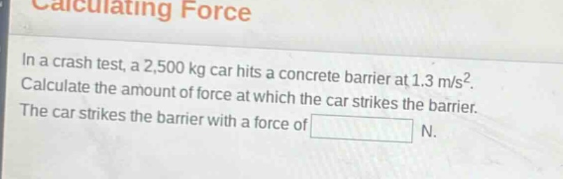 calculating force\nin a crash test, a 2,500 kg car hits a concrete barrier at 1.3 m/s². calculate the amount of force at which the car strikes the barrier.\nthe car strikes the barrier with a force of n.