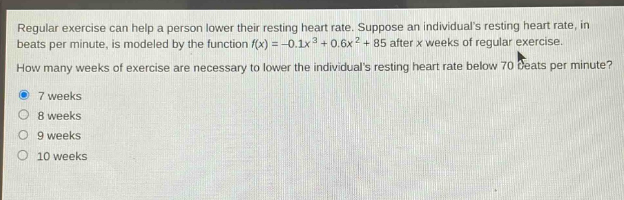 regular exercise can help a person lower their resting heart rate. suppose an individuals resting heart rate, in beats per minute, is modeled by the function f(x)=-0.1x³ + 0.6x² + 85 after x weeks of regular exercise. how many weeks of exercise are necessary to lower the individuals resting heart rate below 70 beats per minute? 7 weeks 8 weeks 9 weeks 10 weeks