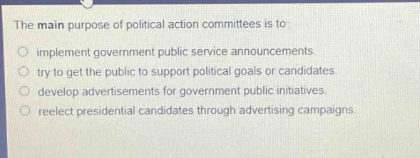 the main purpose of political action committees is to\nimplement government public service announcements.\ntry to get the public to support political goals or candidates.\ndevelop advertisements for government public initiatives.\nreelect presidential candidates through advertising campaigns.