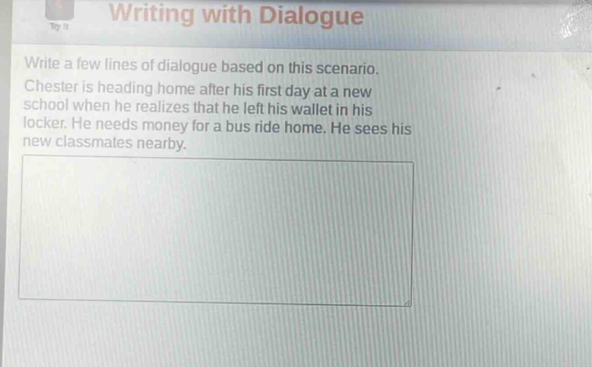 writing with dialogue\nwrite a few lines of dialogue based on this scenario.\nchester is heading home after his first day at a new school when he realizes that he left his wallet in his locker. he needs money for a bus ride home. he sees his new classmates nearby.
