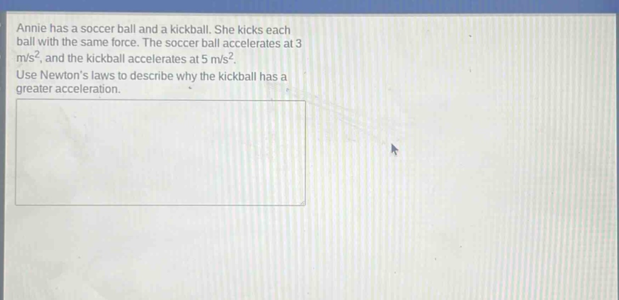 annie has a soccer ball and a kickball. she kicks each ball with the same force. the soccer ball accelerates at 3 m/s², and the kickball accelerates at 5 m/s². use newtons laws to describe why the kickball has a greater acceleration.