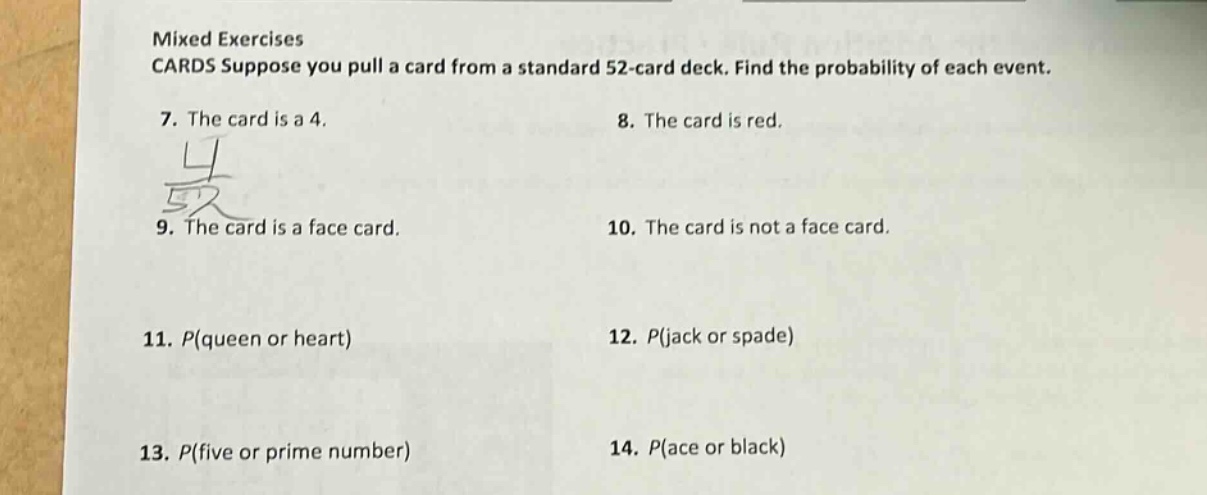 mixed exercises cards suppose you pull a card from a standard 52 - card deck. find the probability of each event. 7. the card is a 4. 8. the card is red. 9. the card is a face card. 10. the card is not a face card. 11. p(queen or heart) 12. p(jack or spade) 13. p(five or prime number) 14. p(ace or black)