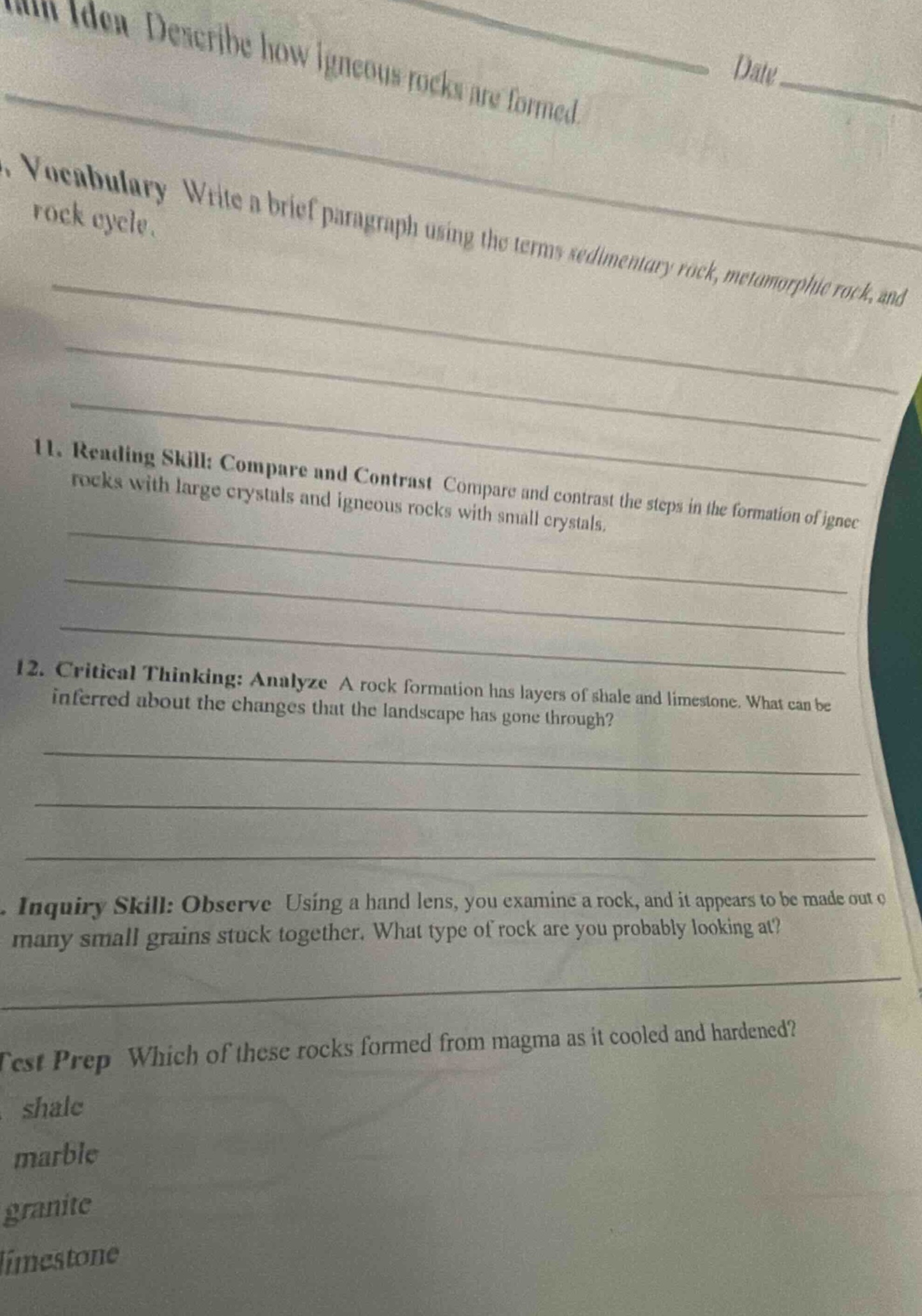 1. main idea: describe how igneous rocks are formed. date____ 2. vocabulary: write a brief paragraph using the terms sedimentary rock, metamorphic rock, and rock cycle. 11. reading skill: compare and contrast compare and contrast the steps in the formation of igneous rocks with large crystals and igneous rocks with small crystals. 12. critical thinking: analyze a rock formation has layers of shale and limestone. what can be inferred about the changes that the landscape has gone through? 13. inquiry skill: observe using a hand lens, you examine a rock, and it appears to be made out of many small grains stuck together. what type of rock are you probably looking at? test prep which of these rocks formed from magma as it cooled and hardened? shale marble granite limestone