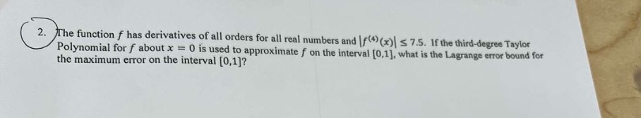 2. the function f has derivatives of all orders for all real numbers and |f^(4)(x)| ≤ 7.5. if the third - degree taylor polynomial for f about x = 0 is used to approximate f on the interval 0,1, what is the lagrange error bound for the maximum error on the interval 0,1?