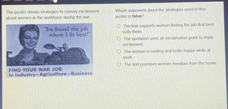 the poster shows strategies to convey excitement about women in the workforce during the war. which statement about the strategies used in this poster is false? the text supports women finding the job that best suits them. the quotation uses an exclamation point to imply excitement. the woman is smiling and looks happy while at work. the text promises women freedom from the home. find your war job in industry - agriculture - business