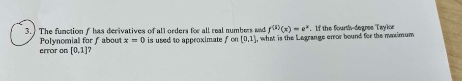 3. the function f has derivatives of all orders for all real numbers and f^(5)(x)=e^x. if the fourth - degree taylor polynomial for f about x = 0 is used to approximate f on 0,1, what is the lagrange error bound for the maximum error on 0,1?