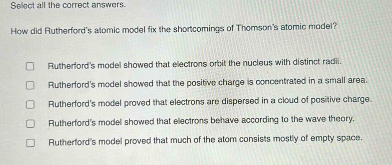 select all the correct answers. how did rutherfords atomic model fix the shortcomings of thomsons atomic model? rutherfords model showed that electrons orbit the nucleus with distinct radii. rutherfords model showed that the positive charge is concentrated in a small area. rutherfords model proved that electrons are dispersed in a cloud of positive charge. rutherfords model showed that electrons behave according to the wave theory. rutherfords model proved that much of the atom consists mostly of empty space.