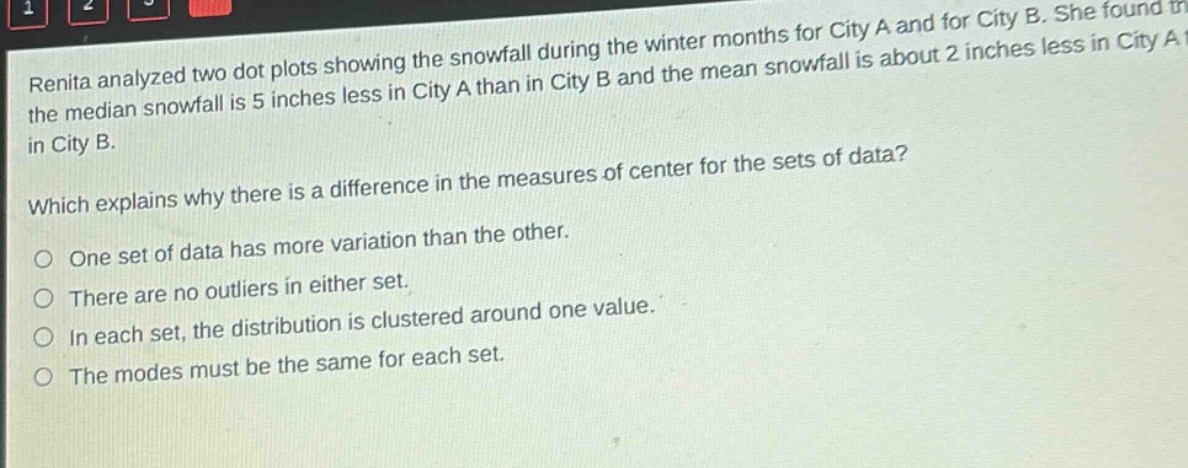 renita analyzed two dot plots showing the snowfall during the winter months for city a and for city b. she found that the median snowfall is 5 inches less in city a than in city b and the mean snowfall is about 2 inches less in city a than in city b. which explains why there is a difference in the measures of center for the sets of data? one set of data has more variation than the other. there are no outliers in either set. in each set, the distribution is clustered around one value. the modes must be the same for each set.
