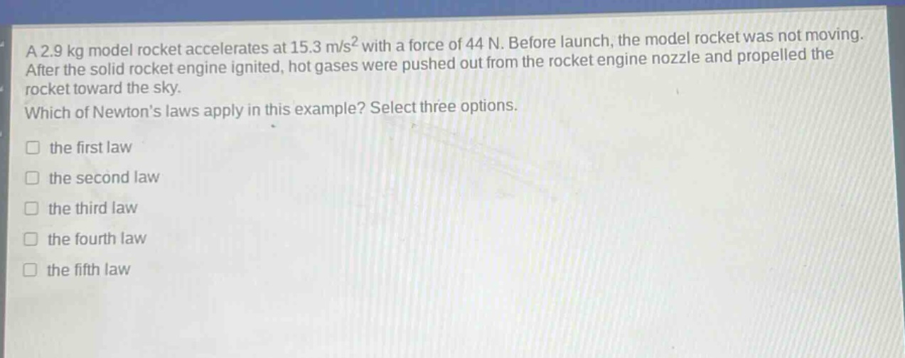 a 2.9 kg model rocket accelerates at 15.3 m/s² with a force of 44 n. before launch, the model rocket was not moving. after the solid rocket engine ignited, hot gases were pushed out from the rocket engine nozzle and propelled the rocket toward the sky. which of newtons laws apply in this example? select three options. the first law the second law the third law the fourth law the fifth law