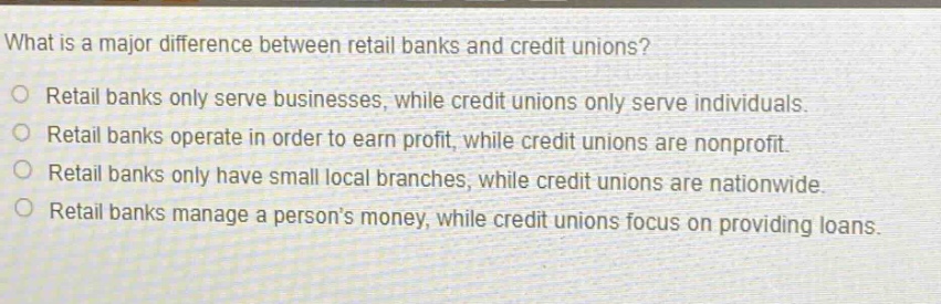 what is a major difference between retail banks and credit unions?\no retail banks only serve businesses, while credit unions only serve individuals.\no retail banks operate in order to earn profit, while credit unions are nonprofit.\no retail banks only have small local branches, while credit unions are nationwide.\no retail banks manage a persons money, while credit unions focus on providing loans.