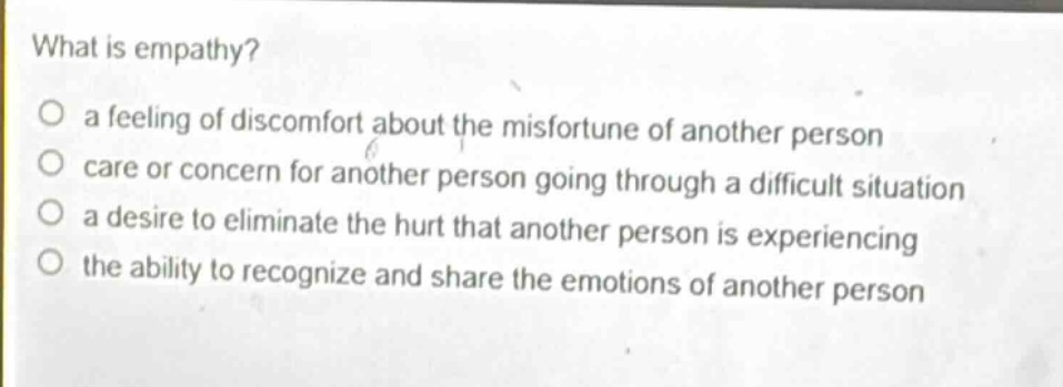 what is empathy?\no a feeling of discomfort about the misfortune of another person\no care or concern for another person going through a difficult situation\no a desire to eliminate the hurt that another person is experiencing\no the ability to recognize and share the emotions of another person
