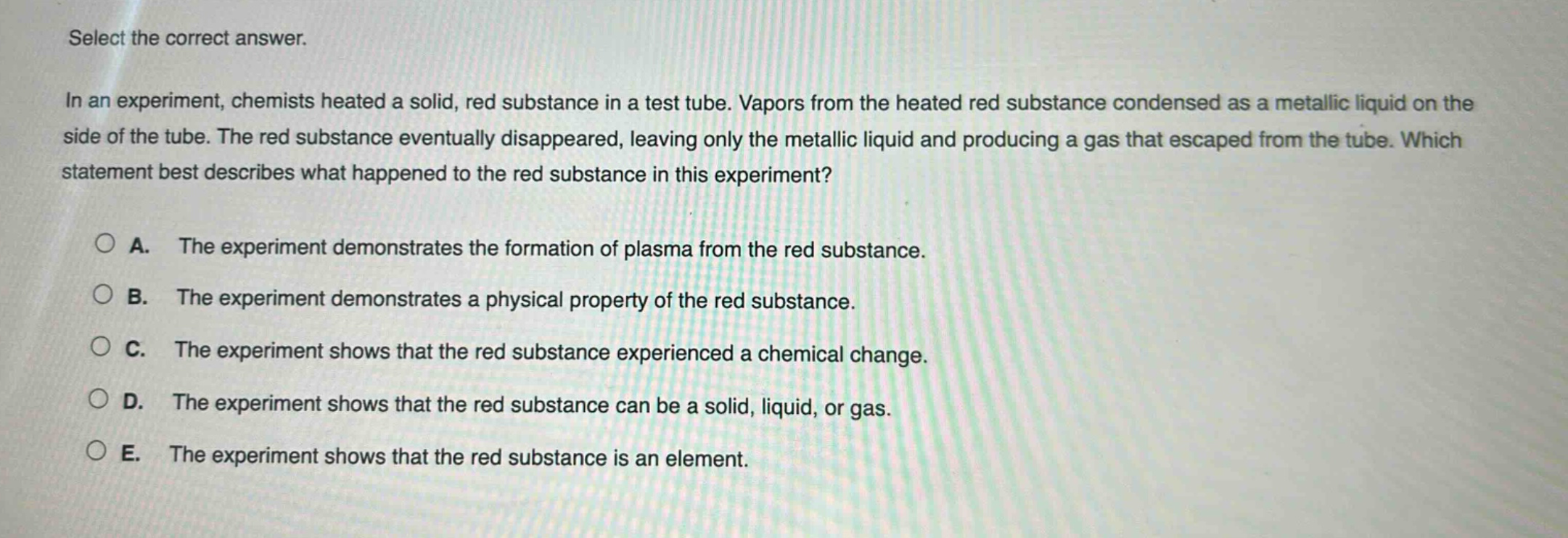 select the correct answer. in an experiment, chemists heated a solid, red substance in a test tube. vapors from the heated red substance condensed as a metallic liquid on the side of the tube. the red substance eventually disappeared, leaving only the metallic liquid and producing a gas that escaped from the tube. which statement best describes what happened to the red substance in this experiment? a. the experiment demonstrates the formation of plasma from the red substance. b. the experiment demonstrates a physical property of the red substance. c. the experiment shows that the red substance experienced a chemical change. d. the experiment shows that the red substance can be a solid, liquid, or gas. e. the experiment shows that the red substance is an element.