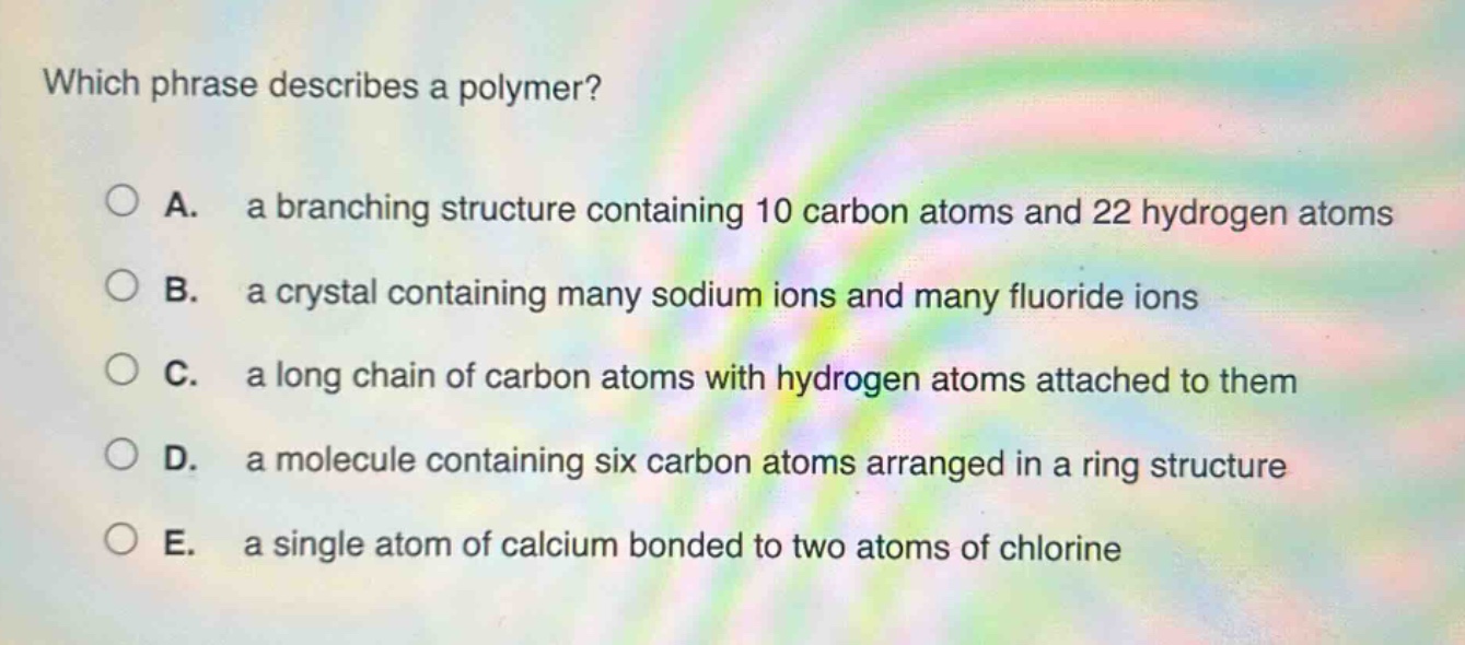 which phrase describes a polymer? a. a branching structure containing 10 carbon atoms and 22 hydrogen atoms b. a crystal containing many sodium ions and many fluoride ions c. a long chain of carbon atoms with hydrogen atoms attached to them d. a molecule containing six carbon atoms arranged in a ring structure e. a single atom of calcium bonded to two atoms of chlorine