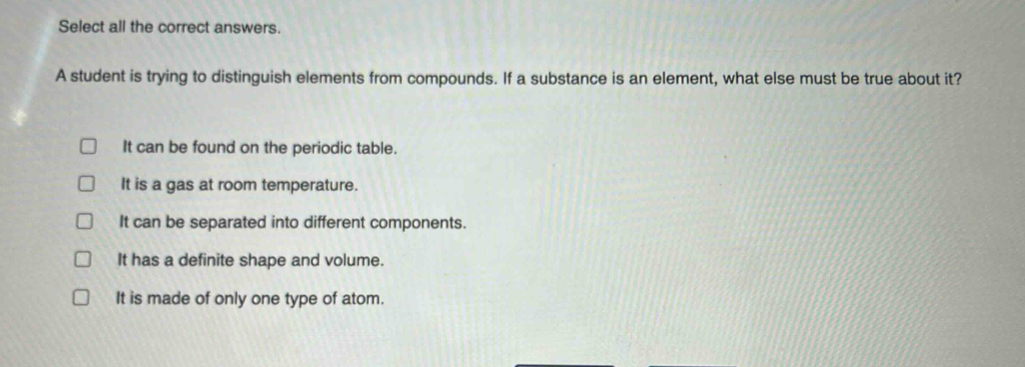 select all the correct answers. a student is trying to distinguish elements from compounds. if a substance is an element, what else must be true about it? it can be found on the periodic table. it is a gas at room temperature. it can be separated into different components. it has a definite shape and volume. it is made of only one type of atom.