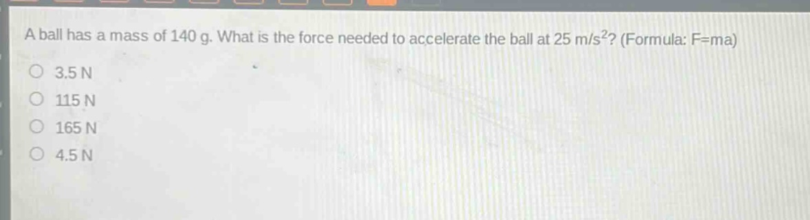 a ball has a mass of 140 g. what is the force needed to accelerate the ball at 25 m/s²? (formula: f=ma) 3.5 n 115 n 165 n 4.5 n