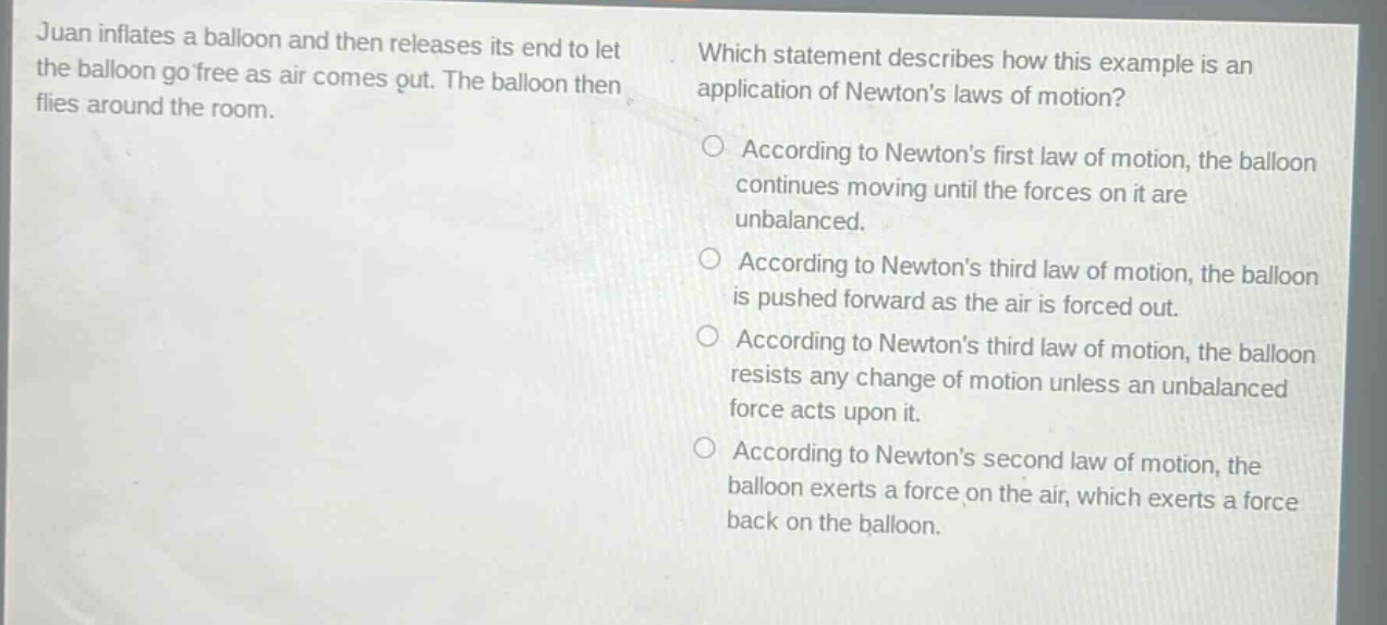 juan inflates a balloon and then releases its end to let the balloon go free as air comes out. the balloon then flies around the room. which statement describes how this example is an application of newtons laws of motion? according to newtons first law of motion, the balloon continues moving until the forces on it are unbalanced. according to newtons third law of motion, the balloon is pushed forward as the air is forced out. according to newtons third law of motion, the balloon resists any change of motion unless an unbalanced force acts upon it. according to newtons second law of motion, the balloon exerts a force on the air, which exerts a force back on the balloon.