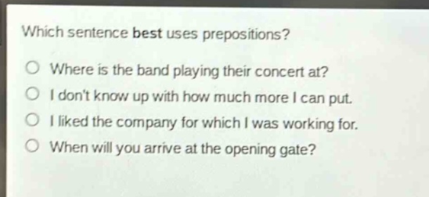 which sentence best uses prepositions?\no where is the band playing their concert at?\no i dont know up with how much more i can put.\no i liked the company for which i was working for.\no when will you arrive at the opening gate?