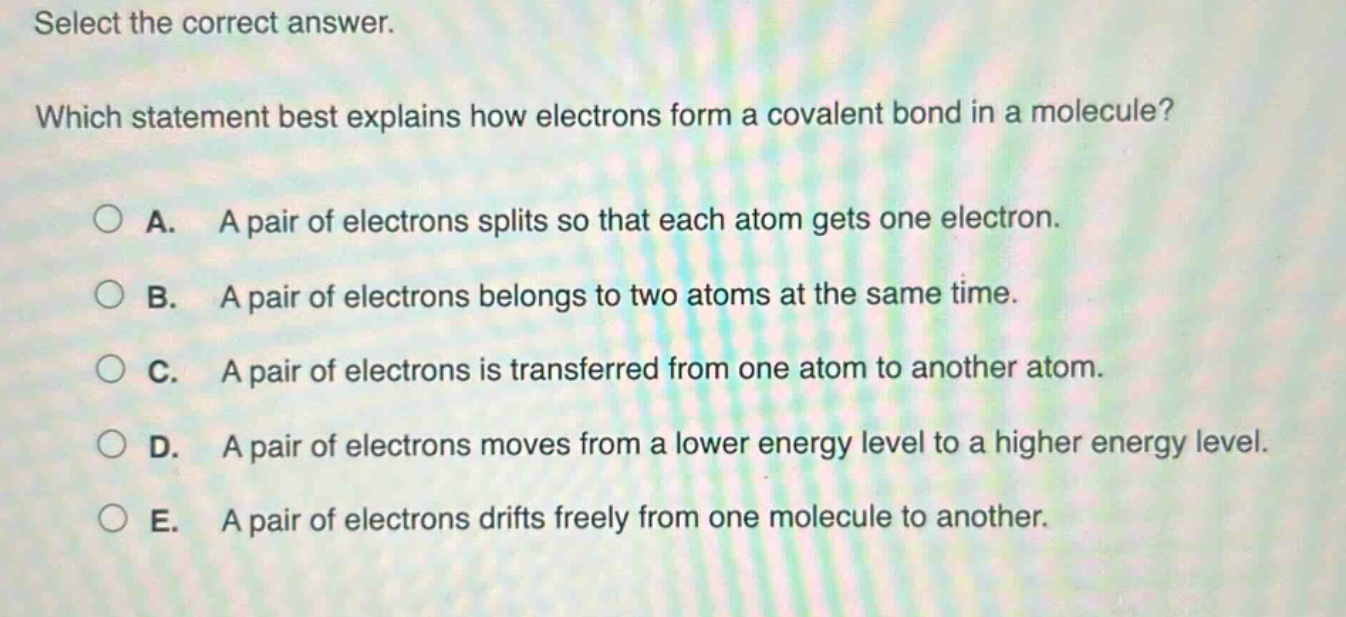 select the correct answer. which statement best explains how electrons form a covalent bond in a molecule? a. a pair of electrons splits so that each atom gets one electron. b. a pair of electrons belongs to two atoms at the same time. c. a pair of electrons is transferred from one atom to another atom. d. a pair of electrons moves from a lower energy level to a higher energy level. e. a pair of electrons drifts freely from one molecule to another.