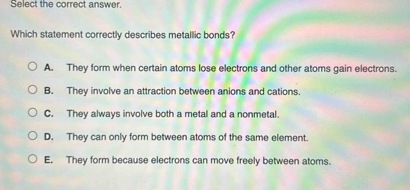 select the correct answer. which statement correctly describes metallic bonds? a. they form when certain atoms lose electrons and other atoms gain electrons. b. they involve an attraction between anions and cations. c. they always involve both a metal and a nonmetal. d. they can only form between atoms of the same element. e. they form because electrons can move freely between atoms.