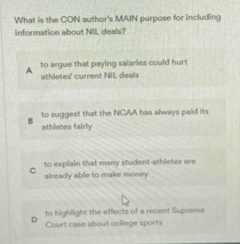 what is the con authors main purpose for including information about nil deals? a to argue that paying salaries could hurt athletes current nil deals b to suggest that the ncaa has always paid its athletes fairly c to explain that many student - athletes are already able to make money d to highlight the effects of a recent supreme court case about college sports