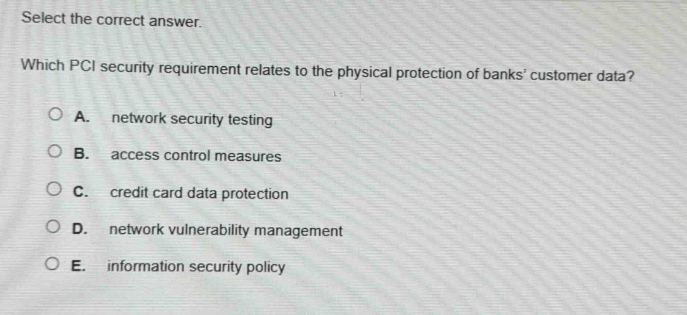 select the correct answer. which pci security requirement relates to the physical protection of banks customer data? a. network security testing b. access control measures c. credit card data protection d. network vulnerability management e. information security policy