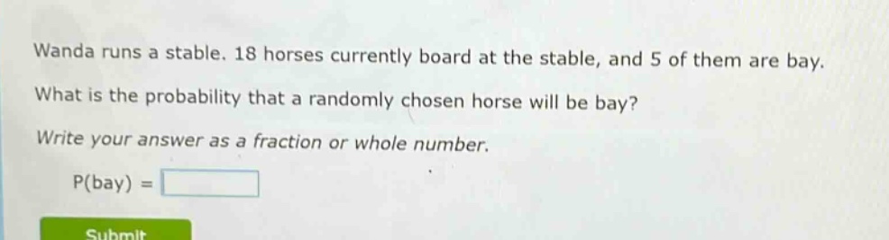 wanda runs a stable. 18 horses currently board at the stable, and 5 of them are bay. what is the probability that a randomly chosen horse will be bay? write your answer as a fraction or whole number. p(bay) =