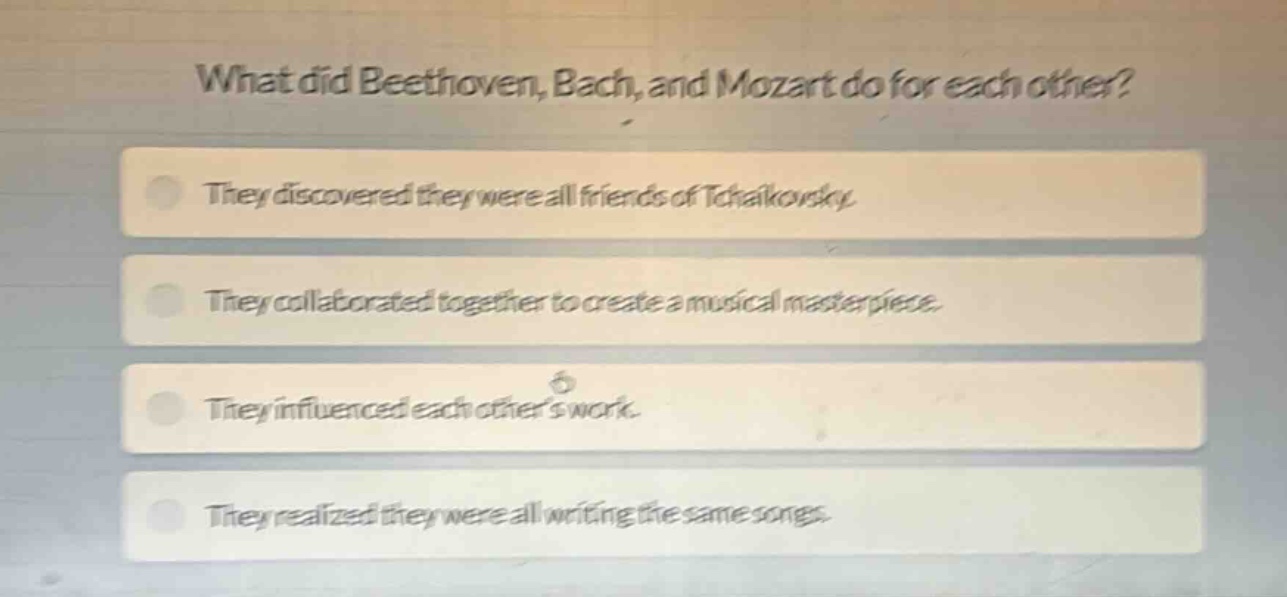 what did beethoven, bach, and mozart do for each other? they discovered they were all friends of tchaikovsky. they collaborated together to create a musical masterpiece. they influenced each others work. they realized they were all writing the same songs.