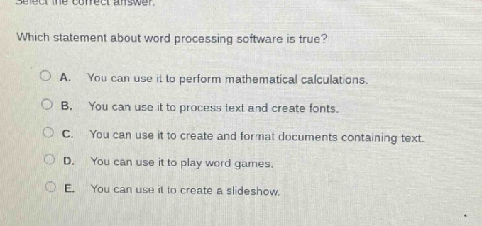 select the correct answer. which statement about word processing software is true? a. you can use it to perform mathematical calculations. b. you can use it to process text and create fonts. c. you can use it to create and format documents containing text. d. you can use it to play word games. e. you can use it to create a slideshow.
